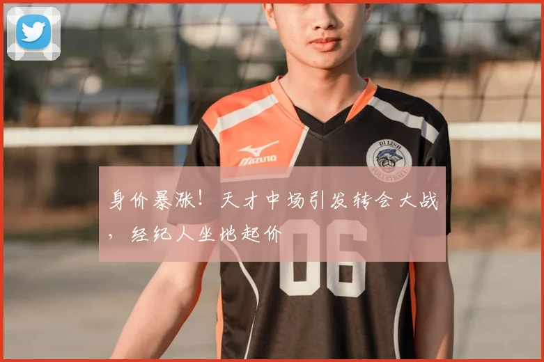 身价暴涨!天才中场引发转会大战,经纪人坐地起价