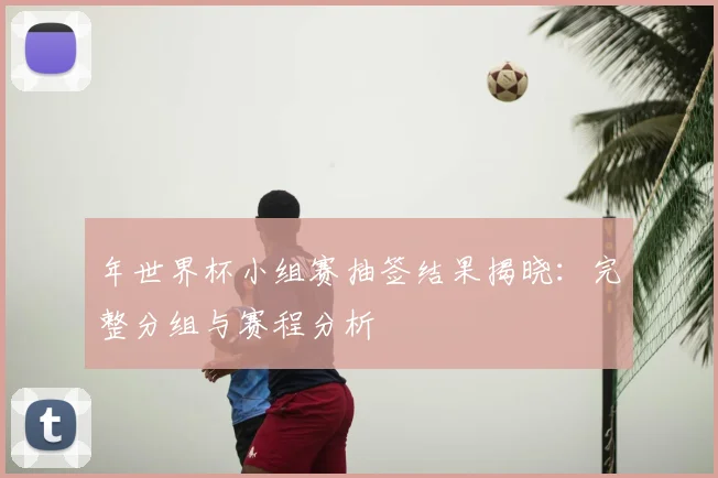 年世界杯小组赛抽签结果揭晓:完整分组与赛程分析