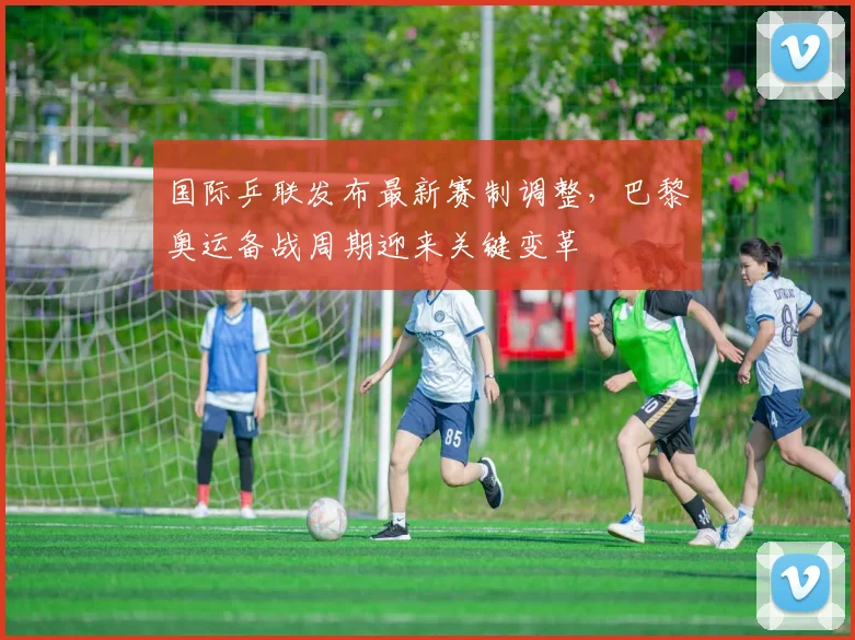国际乒联发布最新赛制调整,巴黎奥运备战周期迎来关键变革
