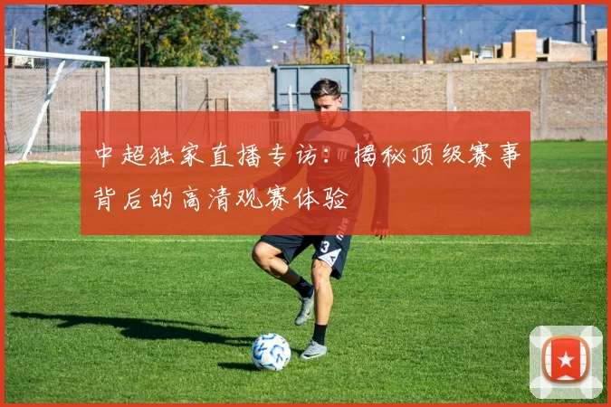 中超独家直播专访：揭秘顶级赛事背后的高清观赛体验