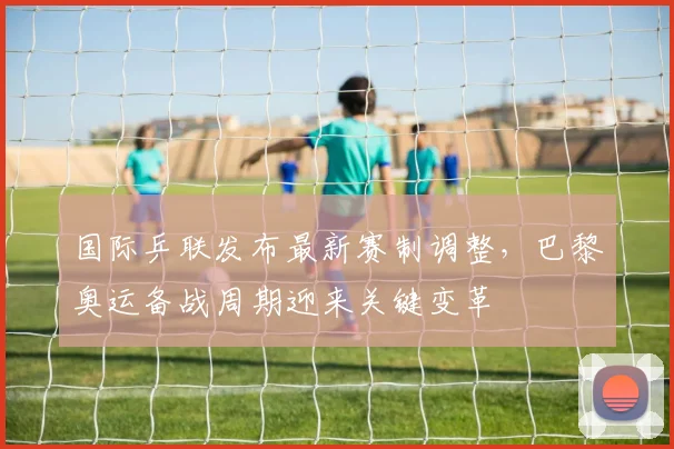 国际乒联发布最新赛制调整,巴黎奥运备战周期迎来关键变革