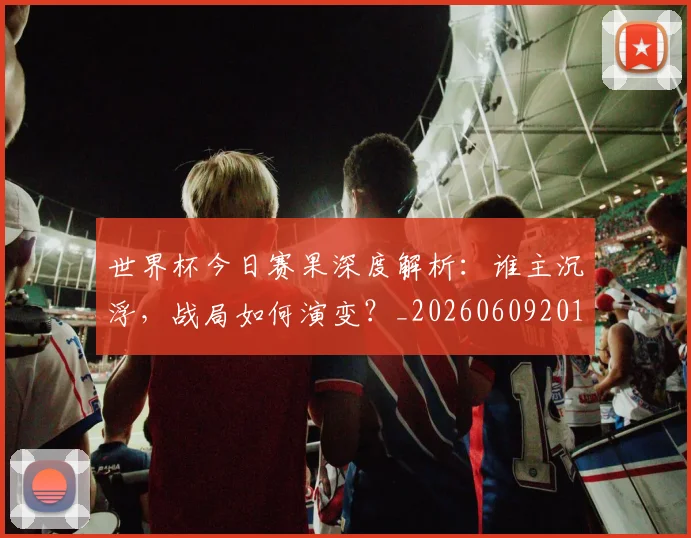 世界杯今日赛果深度解析：谁主沉浮，战局如何演变？_20260609201259