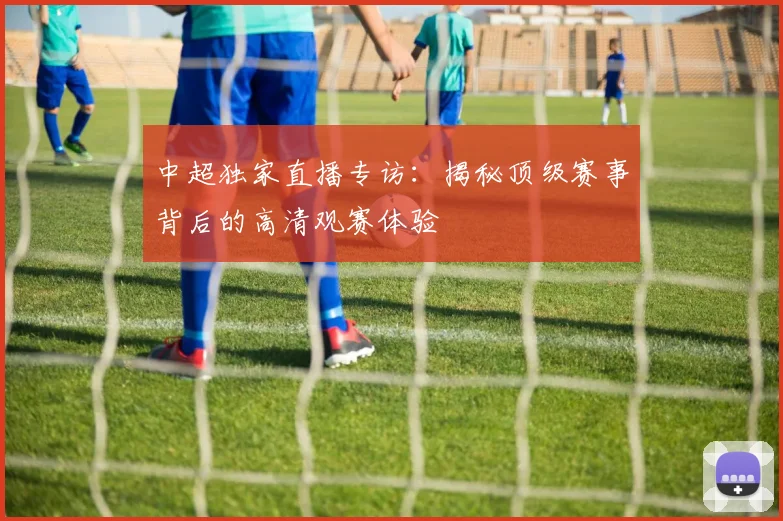 中超独家直播专访：揭秘顶级赛事背后的高清观赛体验